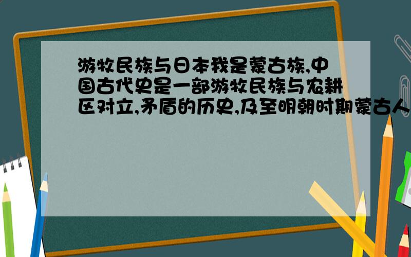 游牧民族与日本我是蒙古族,中国古代史是一部游牧民族与农耕区对立,矛盾的历史,及至明朝时期蒙古人仍然对中原有很大的威胁.而近代日本则是中国的大敌,为什么游牧文明和日本之类的岛