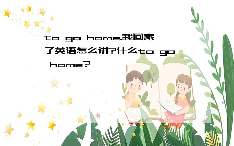 to go home.我回家了英语怎么讲?什么to go home?