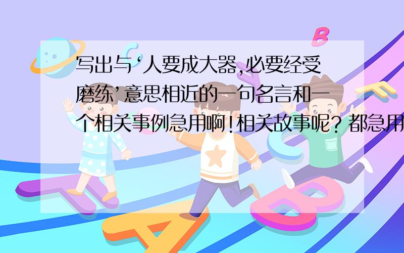 写出与‘人要成大器,必要经受磨练’意思相近的一句名言和一个相关事例急用啊!相关故事呢？都急用啊！！！！