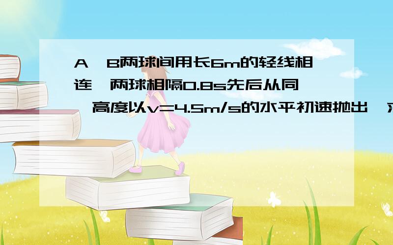 A,B两球间用长6m的轻线相连,两球相隔0.8s先后从同一高度以v=4.5m/s的水平初速抛出,求（1）A球抛出后多长时间才能拉直?（2）在这段时间内A球的位移多大?