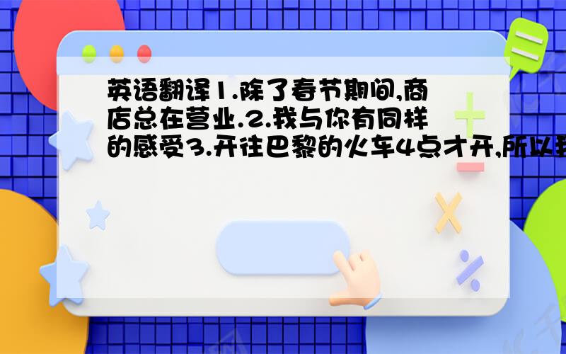 英语翻译1.除了春节期间,商店总在营业.2.我与你有同样的感受3.开往巴黎的火车4点才开,所以我有足够的时间4孩子应该对老人有礼貌children （ ）（ ）（ ）（ ）the old