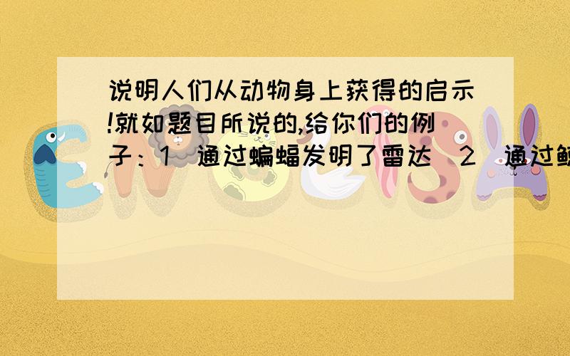 说明人们从动物身上获得的启示!就如题目所说的,给你们的例子：1．通过蝙蝠发明了雷达．2．通过鲸发明了更加先进的船．知道告诉我一条就行．不过要得分必须要准确一点的答案!