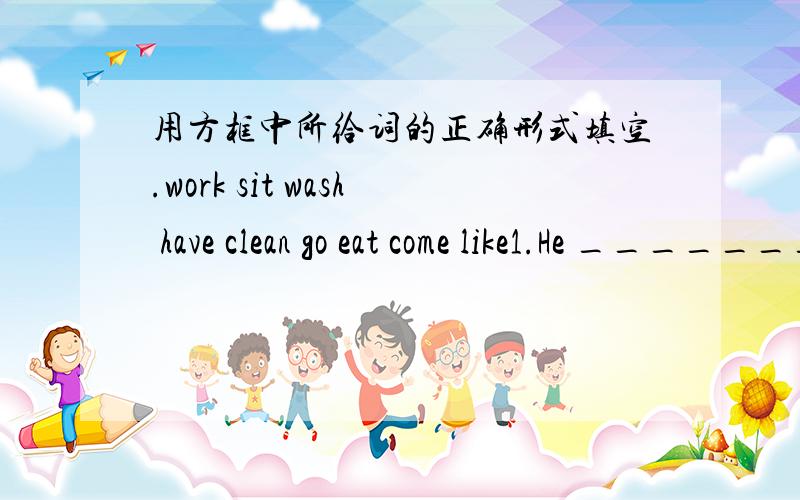 用方框中所给词的正确形式填空.work sit wash have clean go eat come like1.He ________from Toronto Canada.2.I _______to bed late on Fridays.3.A:Who ______singing in your class?B:It's me.4.Mother ________the room every day,so our room is ve