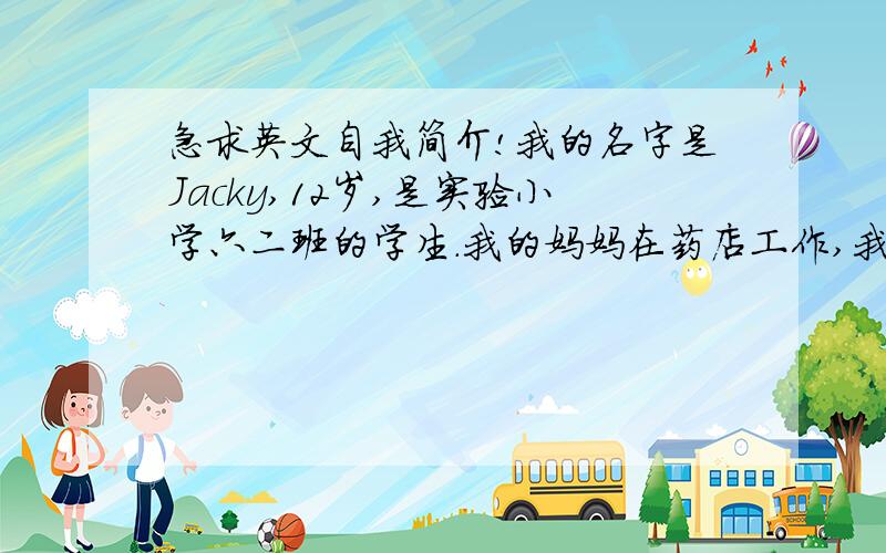 急求英文自我简介!我的名字是Jacky,12岁,是实验小学六二班的学生.我的妈妈在药店工作,我的爸爸在门厂工作.我有一个堂哥,14岁,是我最喜欢的哥哥.爱好是电脑和读书.请翻译吧,最好在8号前翻