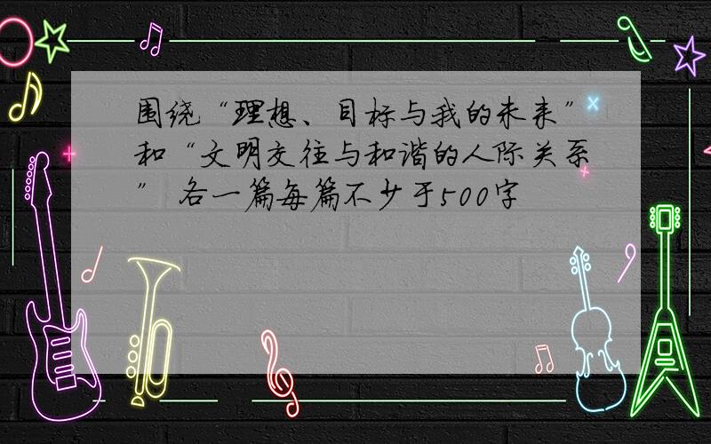 围绕“理想、目标与我的未来”和“文明交往与和谐的人际关系” 各一篇每篇不少于500字