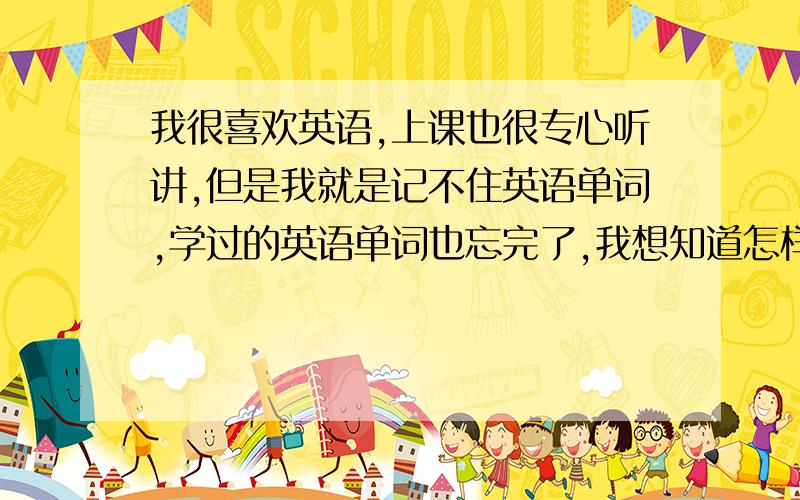 我很喜欢英语,上课也很专心听讲,但是我就是记不住英语单词,学过的英语单词也忘完了,我想知道怎样提高英语,怎样记住英语单词和单词的意思