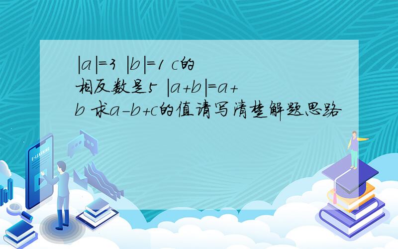 |a|=3 |b|=1 c的相反数是5 |a+b|=a+b 求a-b+c的值请写清楚解题思路