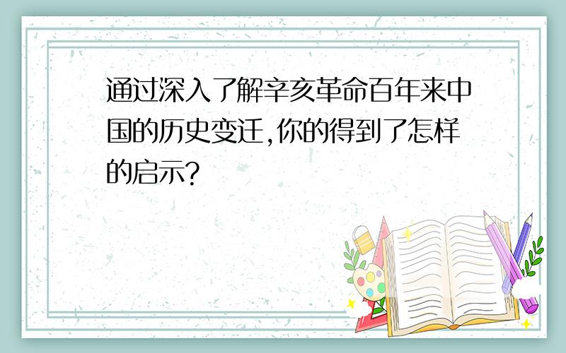 通过深入了解辛亥革命百年来中国的历史变迁,你的得到了怎样的启示?