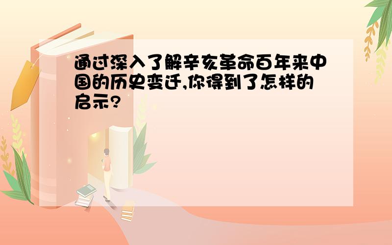 通过深入了解辛亥革命百年来中国的历史变迁,你得到了怎样的启示?