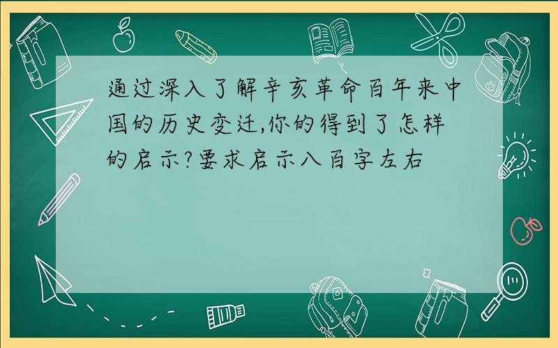 通过深入了解辛亥革命百年来中国的历史变迁,你的得到了怎样的启示?要求启示八百字左右