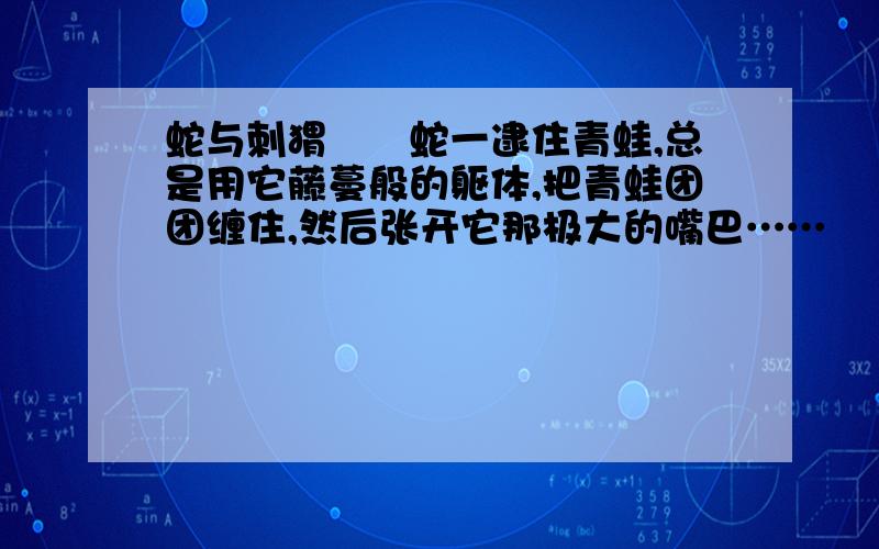 蛇与刺猬　　蛇一逮住青蛙,总是用它藤蔓般的躯体,把青蛙团团缠住,然后张开它那极大的嘴巴……　　一天,蛇遇到了刺猬,它又故伎重施.刺猬顿时蜷缩起来,有意地听从蛇的摆弄.只是在蛇把