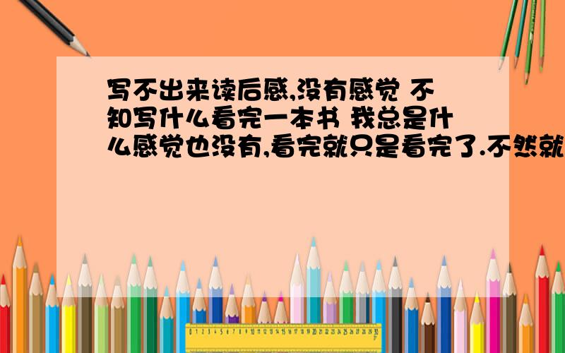 写不出来读后感,没有感觉 不知写什么看完一本书 我总是什么感觉也没有,看完就只是看完了.不然就说一两句 实在是没词儿,我很苦恼,不是是不是天生不擅长这个.我是理科生爱好数学物理等,