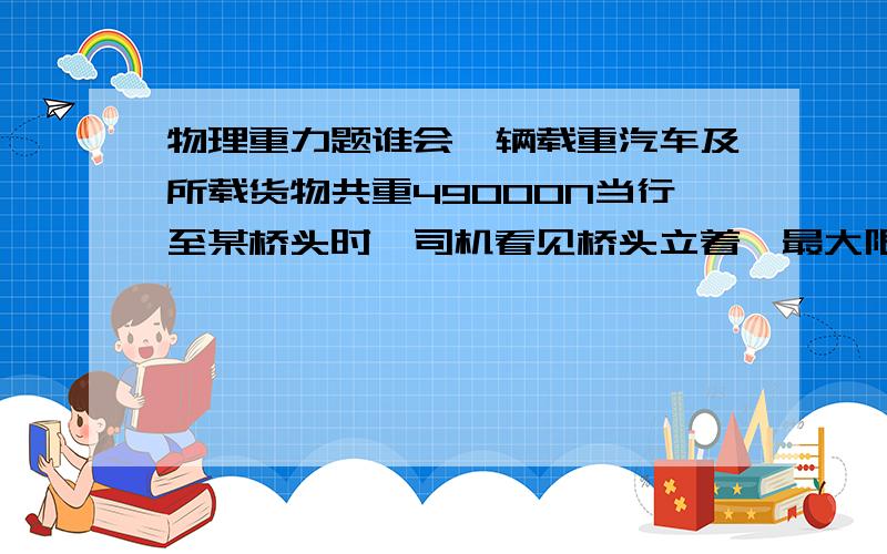 物理重力题谁会一辆载重汽车及所载货物共重49000N当行至某桥头时,司机看见桥头立着