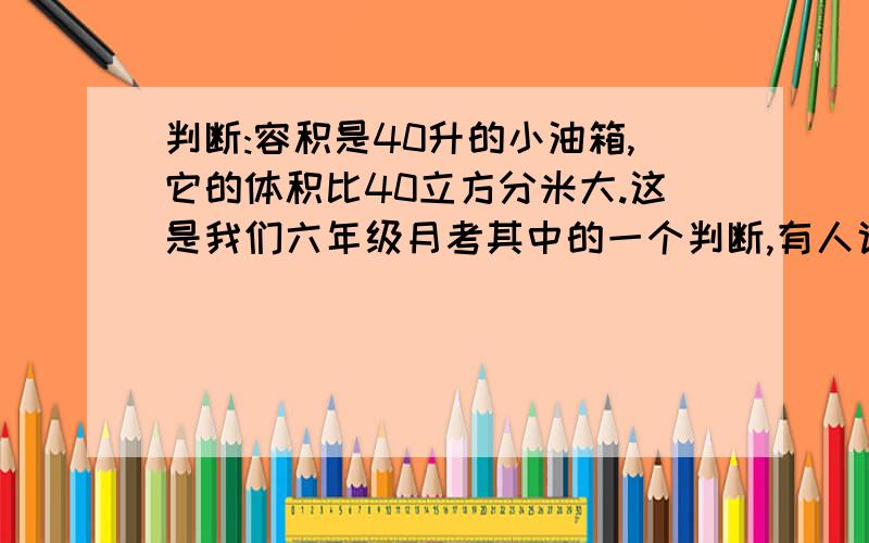 判断:容积是40升的小油箱,它的体积比40立方分米大.这是我们六年级月考其中的一个判断,有人说对,有人说错,想征求下意见,请你们仔细判断,