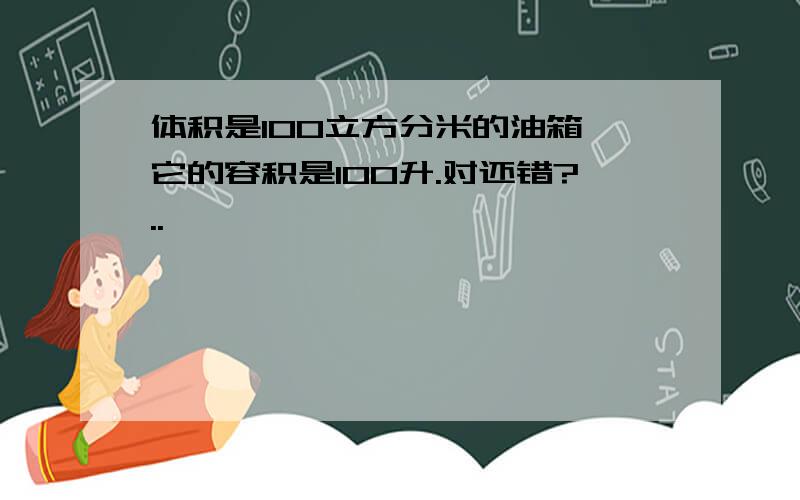 体积是100立方分米的油箱,它的容积是100升.对还错?..