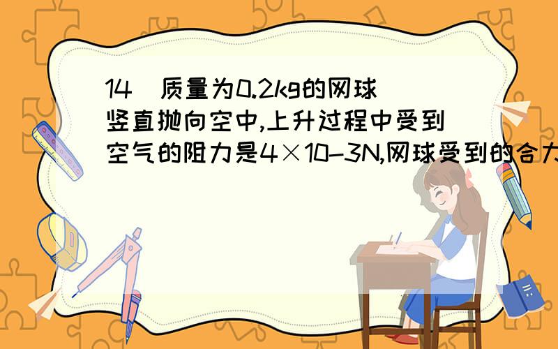 14．质量为0.2kg的网球竖直抛向空中,上升过程中受到空气的阻力是4×10-3N,网球受到的合力为 N.(取g=10N/kg)