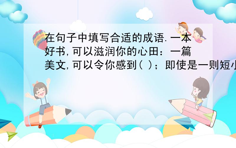 在句子中填写合适的成语.一本好书,可以滋润你的心田：一篇美文,可以令你感到( )；即使是一则短小的寓言,也可以让你在迷惘时眼前一亮,心中( ).朋友,多读好书,可以让你( ).