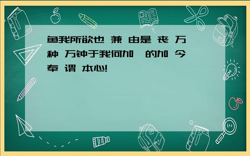 鱼我所欲也 兼 由是 丧 万种 万钟于我何加焉的加 今 奉 谓 本心!