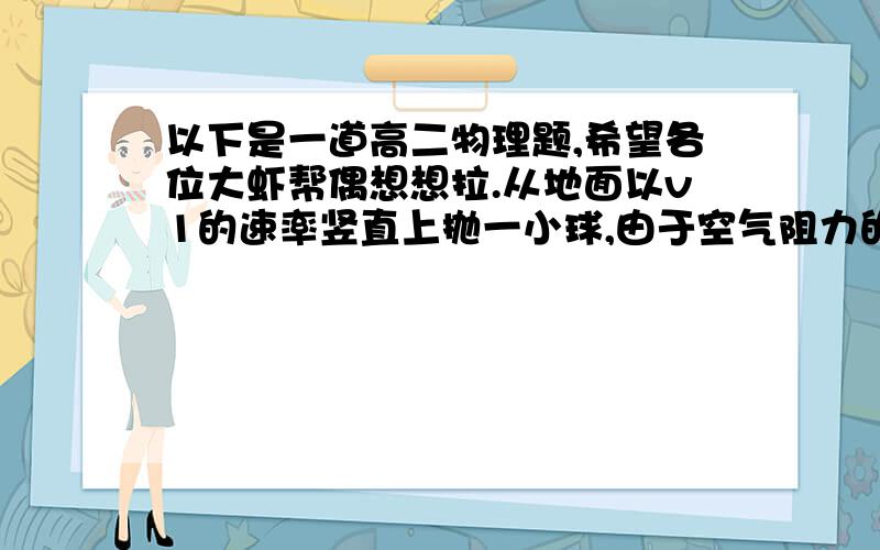 以下是一道高二物理题,希望各位大虾帮偶想想拉.从地面以v1的速率竖直上抛一小球,由于空气阻力的作用,小球回到地面的速率为v2,若空气阻力与速率成正比,则小球从抛出到落地所经历的时间