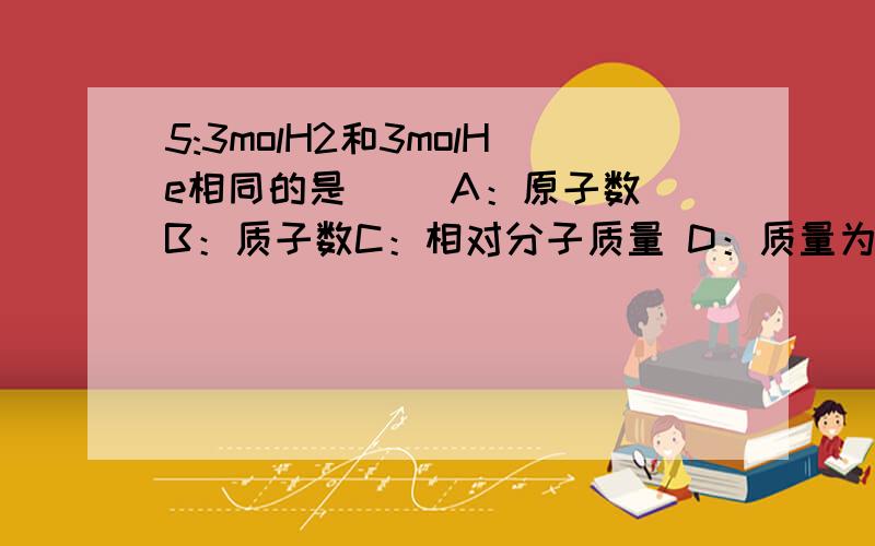 5:3molH2和3molHe相同的是（ ）A：原子数 B：质子数C：相对分子质量 D：质量为什么选这个答案?不必太书面语,简洁明了听的懂就好!选B