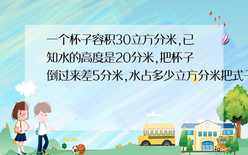 一个杯子容积30立方分米,已知水的高度是20分米,把杯子倒过来差5分米,水占多少立方分米把式子列出来,并讲解,很难是奥数题