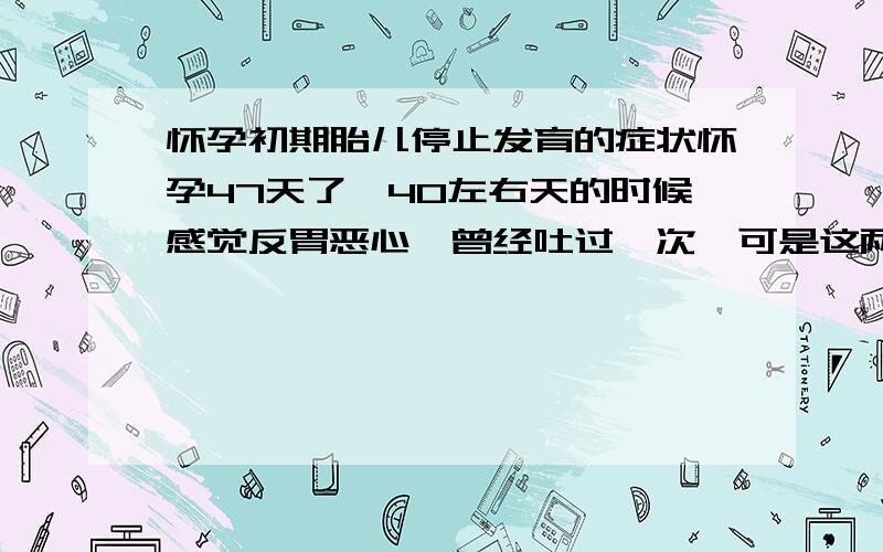 怀孕初期胎儿停止发育的症状怀孕47天了,40左右天的时候感觉反胃恶心,曾经吐过一次,可是这两天感觉不是特别反胃了,所以心里害怕是不是胎宝宝停止发育了呀,这其中没有流过血!前天去医院