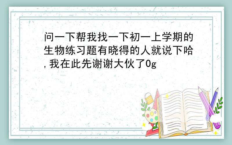 问一下帮我找一下初一上学期的生物练习题有晓得的人就说下哈,我在此先谢谢大伙了0g