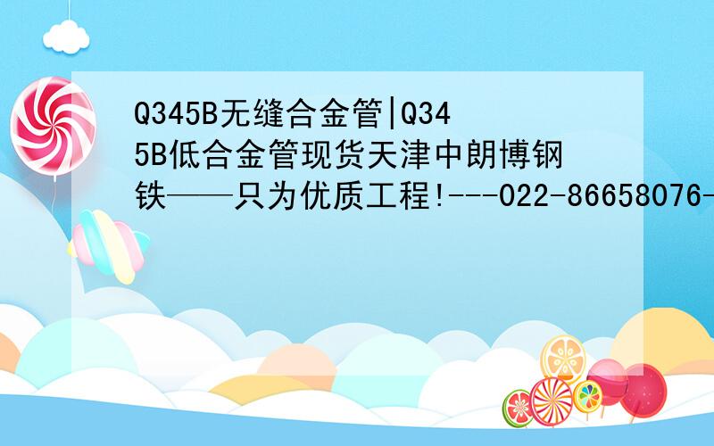 Q345B无缝合金管|Q345B低合金管现货天津中朗博钢铁——只为优质工程!---022-86658076---崛于中华之地,怀不弃之朗心,博奕不灭之执著——中朗博