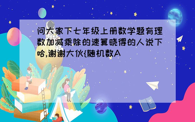 问大家下七年级上册数学题有理数加减乘除的速算晓得的人说下哈,谢谢大伙{随机数A