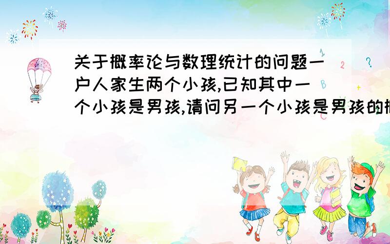 关于概率论与数理统计的问题一户人家生两个小孩,已知其中一个小孩是男孩,请问另一个小孩是男孩的概率是多少?我是这么想的,其中一个小孩是男孩对另一个小孩是否是男孩没有影响,所以