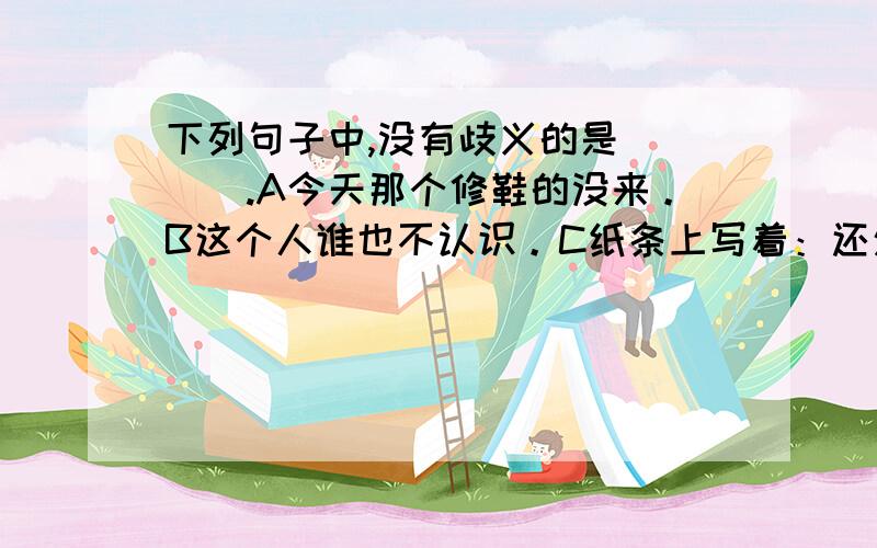 下列句子中,没有歧义的是____.A今天那个修鞋的没来。B这个人谁也不认识。C纸条上写着：还欠款5000元。D听说你要来，我简直高兴死了