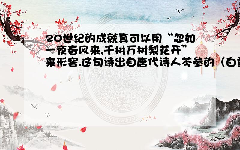 20世纪的成就真可以用“忽如一夜春风来,千树万树梨花开”来形容.这句诗出自唐代诗人芩参的〈白雪歌送武判官归京〉课文引用它是为了说明现代科技成就变化之大而且快.