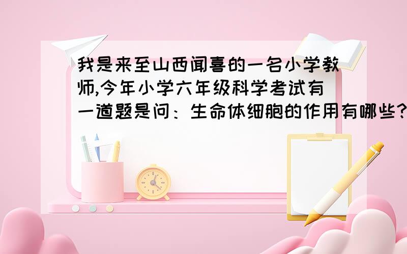 我是来至山西闻喜的一名小学教师,今年小学六年级科学考试有一道题是问：生命体细胞的作用有哪些?（教科版）.在课本P16面有原题.你说应该填什么答案呀?我真的希望你能帮助我!教研室的