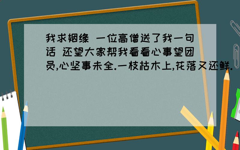 我求姻缘 一位高僧送了我一句话 还望大家帮我看看心事望团员,心坚事未全.一枝枯木上,花落又还鲜.