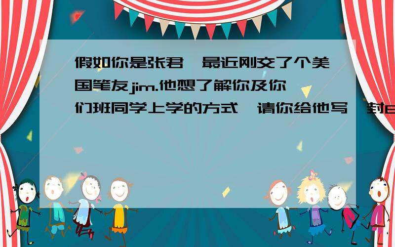 假如你是张君,最近刚交了个美国笔友jim.他想了解你及你们班同学上学的方式,请你给他写一封60词左右的电子邮件.