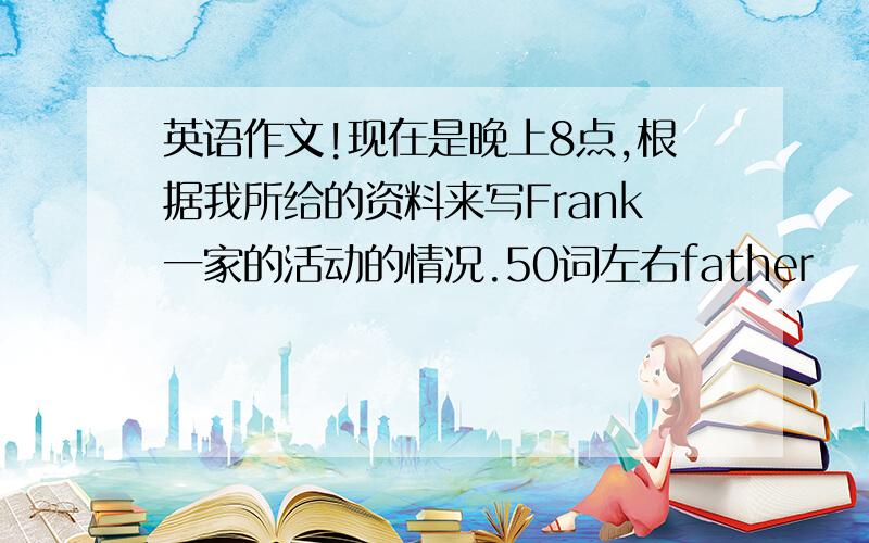 英语作文!现在是晚上8点,根据我所给的资料来写Frank一家的活动的情况.50词左右father                  read a bookmother                watch TVgrandmother      clean  the  roomFrank                 do  his  homeworkMary