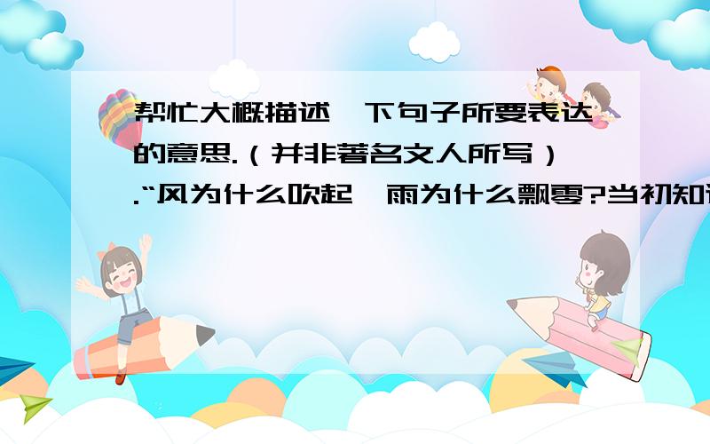 帮忙大概描述一下句子所要表达的意思.（并非著名文人所写）.“风为什么吹起,雨为什么飘零?当初知道是无情,花开日,风雨年,旧时波折,原是催放情.”