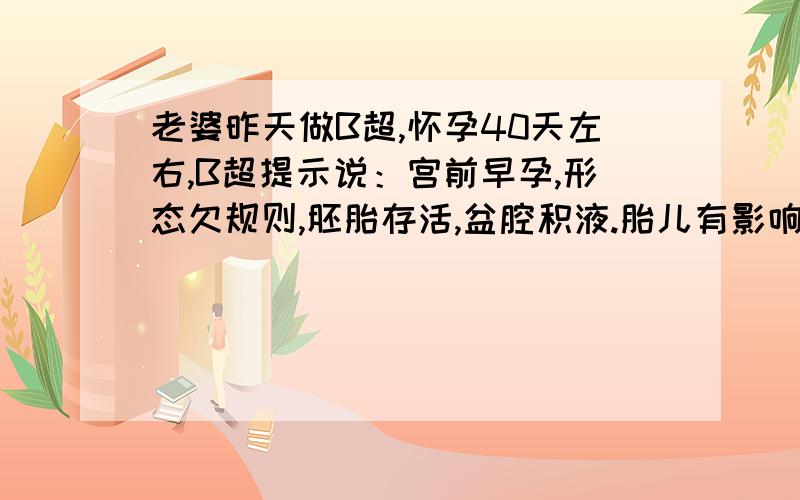 老婆昨天做B超,怀孕40天左右,B超提示说：宫前早孕,形态欠规则,胚胎存活,盆腔积液.胎儿有影响吗?急患者信息：女 21岁 湖南 长沙 病情描述(发病时间、主要症状等)：宫前早孕,形态欠规则,胚