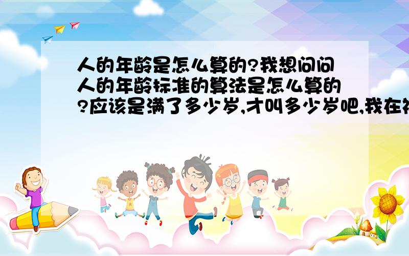 人的年龄是怎么算的?我想问问人的年龄标准的算法是怎么算的?应该是满了多少岁,才叫多少岁吧,我在福建这边,这边人都是虚岁,好像有时候虚两岁.我的生日是1987年12月19日,按照实际年龄,我