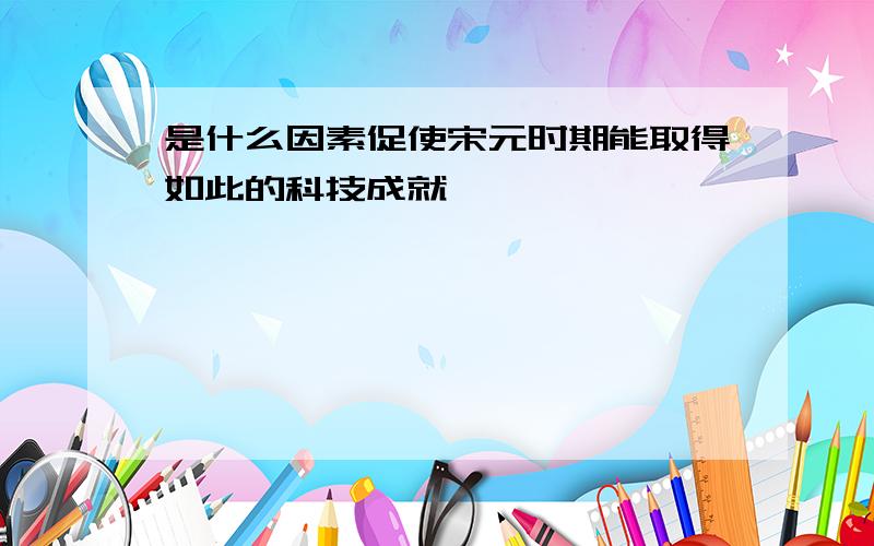 是什么因素促使宋元时期能取得如此的科技成就