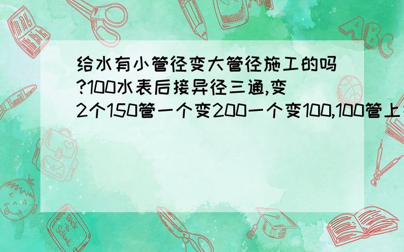 给水有小管径变大管径施工的吗?100水表后接异径三通,变2个150管一个变200一个变100,100管上接2个50的头,