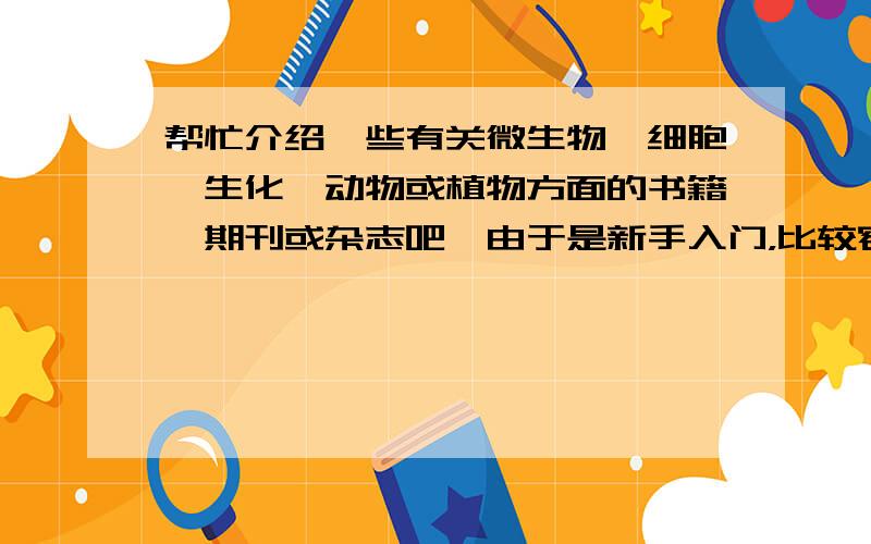 帮忙介绍一些有关微生物、细胞、生化、动物或植物方面的书籍、期刊或杂志吧,由于是新手入门，比较容易懂的就更好啦。