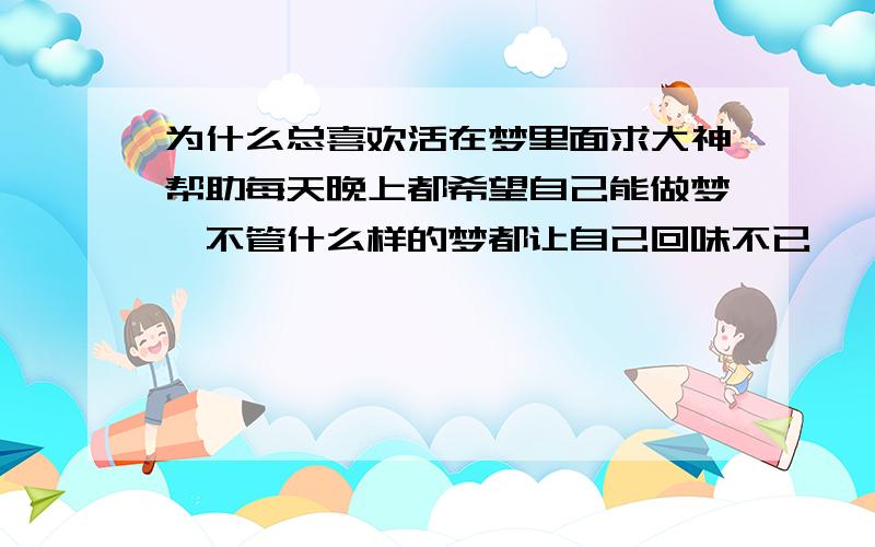 为什么总喜欢活在梦里面求大神帮助每天晚上都希望自己能做梦,不管什么样的梦都让自己回味不已