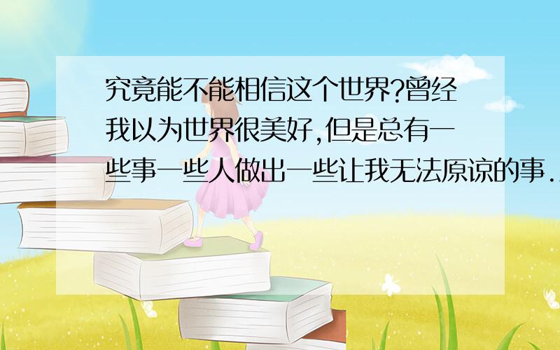 究竟能不能相信这个世界?曾经我以为世界很美好,但是总有一些事一些人做出一些让我无法原谅的事.当我发现,很多人对我好都并非真心,而这些看似亲密的关系背后都是那么的肮脏,我又如何