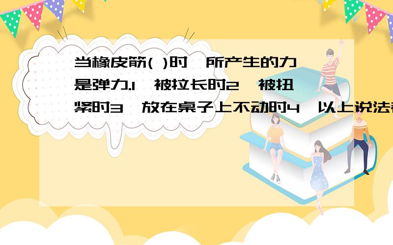 当橡皮筋( )时,所产生的力是弹力.1、被拉长时2、被扭紧时3、放在桌子上不动时4、以上说法都不对如果只能选择一个答案