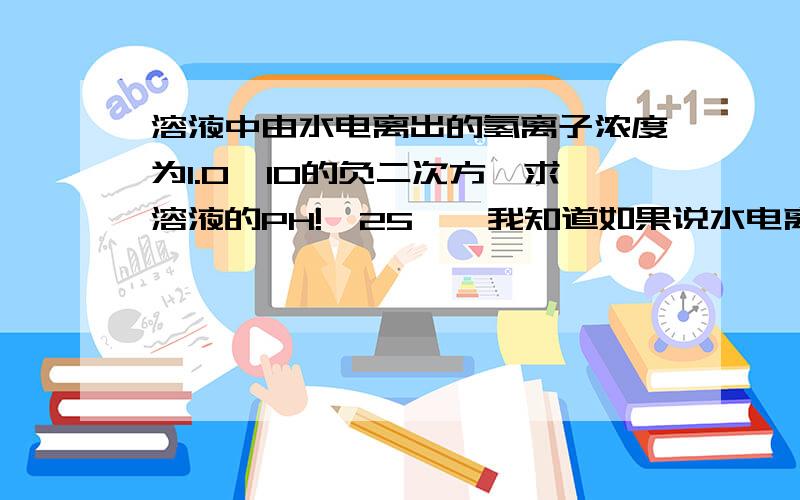 溶液中由水电离出的氢离子浓度为1.0×10的负二次方,求溶液的PH!【25℃】我知道如果说水电离出的是1.0×10的负十二此方的话是2或12~考题里从来没这么问过.我感觉这里说的氢离子浓度应该是平