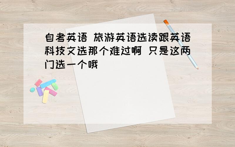 自考英语 旅游英语选读跟英语科技文选那个难过啊 只是这两门选一个哦