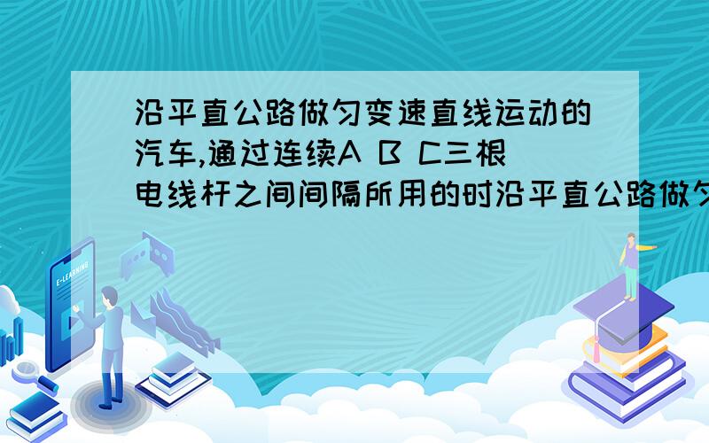 沿平直公路做匀变速直线运动的汽车,通过连续A B C三根电线杆之间间隔所用的时沿平直公路做匀变速直线运动的汽车,通过连续A B C三根电线杆之间间隔所用的时间分别为3s和2s,已知相邻两电