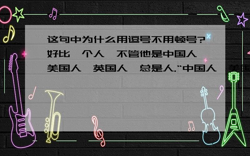 这句中为什么用逗号不用顿号?好比一个人,不管他是中国人,美国人,英国人,总是人.“中国人,美国人,英国人”之间为并列关系,为什么用逗号不用顿号?