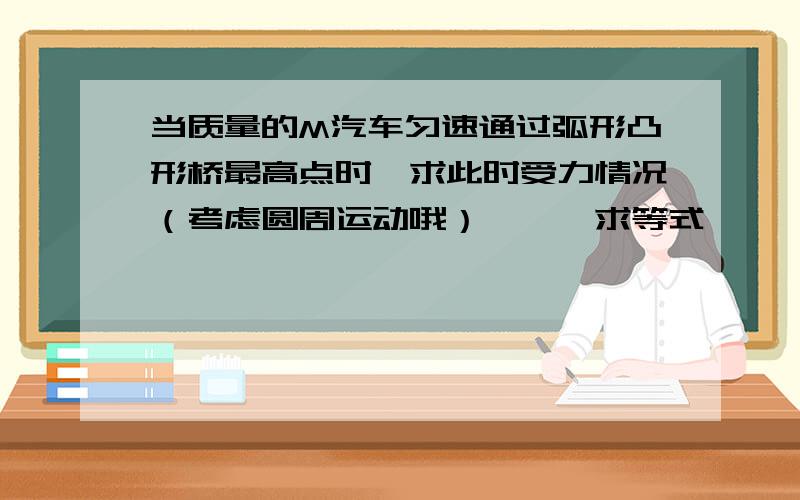 当质量的M汽车匀速通过弧形凸形桥最高点时,求此时受力情况（考虑圆周运动哦）———求等式